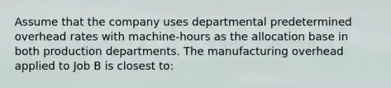 Assume that the company uses departmental predetermined overhead rates with machine-hours as the allocation base in both production departments. The manufacturing overhead applied to Job B is closest to: