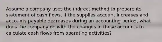 Assume a company uses the indirect method to prepare its statement of cash flows. If the supplies account increases and accounts payable decreases during an accounting period, what does the company do with the changes in these accounts to calculate cash flows from operating activities?