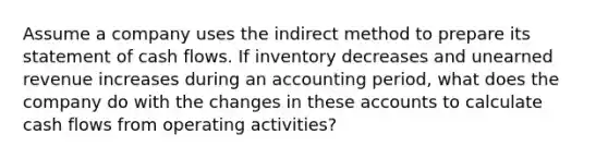 Assume a company uses the indirect method to prepare its statement of cash flows. If inventory decreases and unearned revenue increases during an accounting period, what does the company do with the changes in these accounts to calculate cash flows from operating activities?