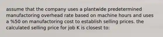 assume that the company uses a plantwide predetermined manufactoring overhead rate based on machine hours and uses a %50 on manufactoring cost to establish selling prices. the calculated selling price for job K is closest to: