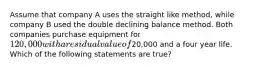 Assume that company A uses the straight like method, while company B used the double declining balance method. Both companies purchase equipment for 120,000 with a residual value of20,000 and a four year life. Which of the following statements are true?