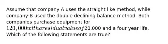 Assume that company A uses the straight like method, while company B used the double declining balance method. Both companies purchase equipment for 120,000 with a residual value of20,000 and a four year life. Which of the following statements are true?