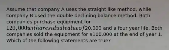 Assume that company A uses the straight like method, while company B used the double declining balance method. Both companies purchase equipment for 120,000 with a residual value of20,000 and a four year life. Both companies sold the equipment for 100,000 at the end of year 1. Which of the following statements are true?