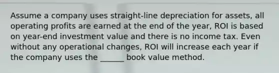 Assume a company uses straight-line depreciation for assets, all operating profits are earned at the end of the year, ROI is based on year-end investment value and there is no income tax. Even without any operational changes, ROI will increase each year if the company uses the ______ book value method.