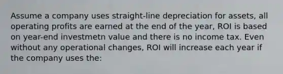 Assume a company uses straight-line depreciation for assets, all operating profits are earned at the end of the year, ROI is based on year-end investmetn value and there is no income tax. Even without any operational changes, ROI will increase each year if the company uses the: