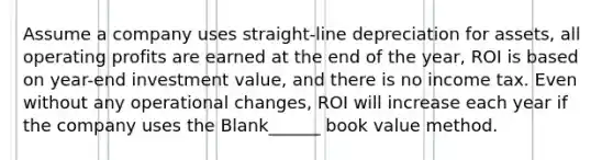 Assume a company uses straight-line depreciation for assets, all operating profits are earned at the end of the year, ROI is based on year-end investment value, and there is no income tax. Even without any operational changes, ROI will increase each year if the company uses the Blank______ book value method.