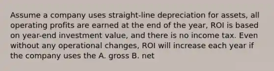 Assume a company uses straight-line depreciation for assets, all operating profits are earned at the end of the year, ROI is based on year-end investment value, and there is no income tax. Even without any operational changes, ROI will increase each year if the company uses the A. gross B. net