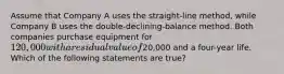 Assume that Company A uses the straight-line method, while Company B uses the double-declining-balance method. Both companies purchase equipment for 120,000 with a residual value of20,000 and a four-year life. Which of the following statements are true?