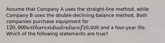 Assume that Company A uses the straight-line method, while Company B uses the double-declining-balance method. Both companies purchase equipment for 120,000 with a residual value of20,000 and a four-year life. Which of the following statements are true?