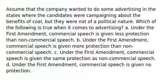 Assume that the company wanted to do some advertising in the states where the candidates were campaigning about the benefits of coal, but they were not of a political nature. Which of the following is true when it comes to advertising? a. Under the First Amendment, commercial speech is given less protection than non-commercial speech. b. Under the First Amendment, commercial speech is given more protection than non-commercial speech. c. Under the First Amendment, commercial speech is given the same protection as non-commercial speech. d. Under the First Amendment, commercial speech is given no protection.