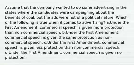 Assume that the company wanted to do some advertising in the states where the candidates were campaigning about the benefits of coal, but the ads were not of a political nature. Which of the following is true when it comes to advertising? a.Under the First Amendment, commercial speech is given more protection than non-commercial speech. b.Under the First Amendment, commercial speech is given the same protection as non-commercial speech. c.Under the First Amendment, commercial speech is given less protection than non-commercial speech. d.Under the First Amendment, commercial speech is given no protection.