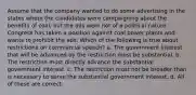 Assume that the company wanted to do some advertising in the states where the candidates were campaigning about the benefits of coal, but the ads were not of a political nature. Congress has taken a position against coal power plants and wants to prohibit the ads. Which of the following is true about restrictions on commercial speech? a. The government interest that will be advanced by the restriction must be substantial. b. The restriction must directly advance the substantial government interest. c. The restriction must not be broader than is necessary to serve the substantial government interest. d. All of these are correct.