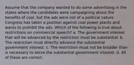 Assume that the company wanted to do some advertising in the states where the candidates were campaigning about the benefits of coal, but the ads were not of a political nature. Congress has taken a position against coal power plants and wants to prohibit the ads. Which of the following is true about restrictions on commercial speech? a. The government interest that will be advanced by the restriction must be substantial. b. The restriction must directly advance the substantial government interest. c. The restriction must not be broader than is necessary to serve the substantial government interest. d. All of these are correct.