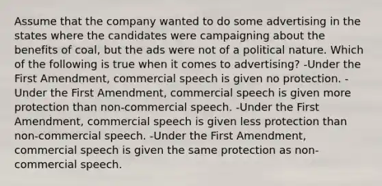 Assume that the company wanted to do some advertising in the states where the candidates were campaigning about the benefits of coal, but the ads were not of a political nature. Which of the following is true when it comes to advertising? -Under the First Amendment, commercial speech is given no protection. -Under the First Amendment, commercial speech is given more protection than non-commercial speech. -Under the First Amendment, commercial speech is given less protection than non-commercial speech. -Under the First Amendment, commercial speech is given the same protection as non-commercial speech.