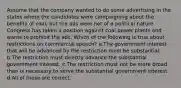 Assume that the company wanted to do some advertising in the states where the candidates were campaigning about the benefits of coal, but the ads were not of a political nature. Congress has taken a position against coal power plants and wants to prohibit the ads. Which of the following is true about restrictions on commercial speech? a.The government interest that will be advanced by the restriction must be substantial. b.The restriction must directly advance the substantial government interest. c.The restriction must not be more broad than is necessary to serve the substantial government interest. d.All of these are correct.