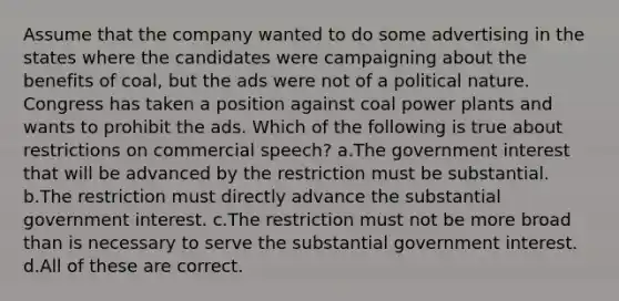 Assume that the company wanted to do some advertising in the states where the candidates were campaigning about the benefits of coal, but the ads were not of a political nature. Congress has taken a position against coal power plants and wants to prohibit the ads. Which of the following is true about restrictions on commercial speech? a.The government interest that will be advanced by the restriction must be substantial. b.The restriction must directly advance the substantial government interest. c.The restriction must not be more broad than is necessary to serve the substantial government interest. d.All of these are correct.