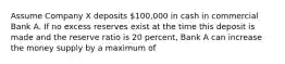 Assume Company X deposits 100,000 in cash in commercial Bank A. If no excess reserves exist at the time this deposit is made and the reserve ratio is 20 percent, Bank A can increase the money supply by a maximum of