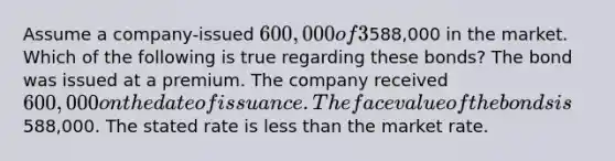 Assume a company-issued 600,000 of 3%, 6-year bonds with interest paid annually. The bonds were sold for588,000 in the market. Which of the following is true regarding these bonds? The bond was issued at a premium. The company received 600,000 on the date of issuance. The face value of the bonds is588,000. The stated rate is less than the market rate.