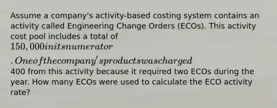 Assume a company's activity-based costing system contains an activity called Engineering Change Orders (ECOs). This activity cost pool includes a total of 150,000 in its numerator. One of the company's products was charged400 from this activity because it required two ECOs during the year. How many ECOs were used to calculate the ECO activity rate?