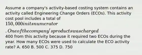 Assume a company's activity-based costing system contains an activity called Engineering Change Orders (ECOs). This activity cost pool includes a total of 150,000 in its numerator. One of the company's products was charged400 from this activity because it required two ECOs during the year. How many ECOs were used to calculate the ECO activity rate? A. 650 B. 500 C. 375 D. 750