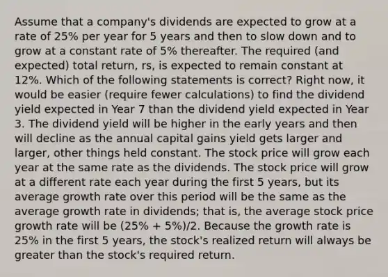 Assume that a company's dividends are expected to grow at a rate of 25% per year for 5 years and then to slow down and to grow at a constant rate of 5% thereafter. The required (and expected) total return, rs, is expected to remain constant at 12%. Which of the following statements is correct? Right now, it would be easier (require fewer calculations) to find the dividend yield expected in Year 7 than the dividend yield expected in Year 3. The dividend yield will be higher in the early years and then will decline as the annual capital gains yield gets larger and larger, other things held constant. The stock price will grow each year at the same rate as the dividends. The stock price will grow at a different rate each year during the first 5 years, but its average growth rate over this period will be the same as the average growth rate in dividends; that is, the average stock price growth rate will be (25% + 5%)/2. Because the growth rate is 25% in the first 5 years, the stock's realized return will always be greater than the stock's required return.