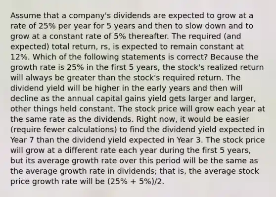 Assume that a company's dividends are expected to grow at a rate of 25% per year for 5 years and then to slow down and to grow at a constant rate of 5% thereafter. The required (and expected) total return, rs, is expected to remain constant at 12%. Which of the following statements is correct? Because the growth rate is 25% in the first 5 years, the stock's realized return will always be greater than the stock's required return. The dividend yield will be higher in the early years and then will decline as the annual capital gains yield gets larger and larger, other things held constant. The stock price will grow each year at the same rate as the dividends. Right now, it would be easier (require fewer calculations) to find the dividend yield expected in Year 7 than the dividend yield expected in Year 3. The stock price will grow at a different rate each year during the first 5 years, but its average growth rate over this period will be the same as the average growth rate in dividends; that is, the average stock price growth rate will be (25% + 5%)/2.