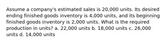 Assume a company's estimated sales is 20,000 units. Its desired ending finished goods inventory is 4,000 units, and its beginning finished goods inventory is 2,000 units. What is the required production in units? a. 22,000 units b. 18,000 units c. 26,000 units d. 14,000 units