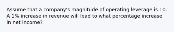 Assume that a company's magnitude of operating leverage is 10. A 1% increase in revenue will lead to what percentage increase in net income?