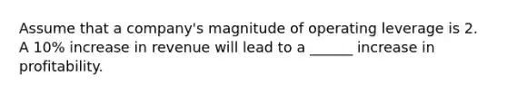 Assume that a company's magnitude of operating leverage is 2. A 10% increase in revenue will lead to a ______ increase in profitability.