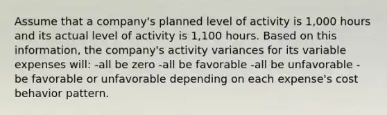 Assume that a company's planned level of activity is 1,000 hours and its actual level of activity is 1,100 hours. Based on this information, the company's activity variances for its variable expenses will: -all be zero -all be favorable -all be unfavorable -be favorable or unfavorable depending on each expense's cost behavior pattern.