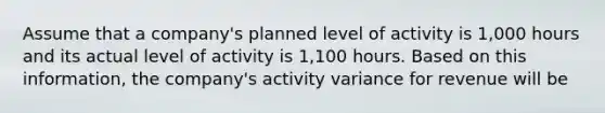 Assume that a company's planned level of activity is 1,000 hours and its actual level of activity is 1,100 hours. Based on this information, the company's activity variance for revenue will be