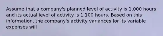 Assume that a company's planned level of activity is 1,000 hours and its actual level of activity is 1,100 hours. Based on this information, the company's activity variances for its variable expenses will