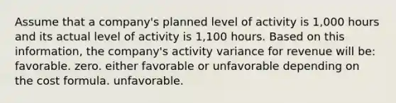 Assume that a company's planned level of activity is 1,000 hours and its actual level of activity is 1,100 hours. Based on this information, the company's activity variance for revenue will be: favorable. zero. either favorable or unfavorable depending on the cost formula. unfavorable.