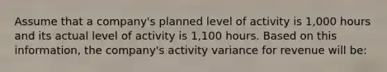 Assume that a company's planned level of activity is 1,000 hours and its actual level of activity is 1,100 hours. Based on this information, the company's activity variance for revenue will be: