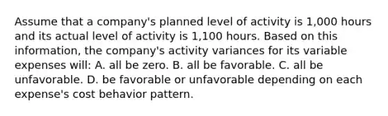 Assume that a company's planned level of activity is 1,000 hours and its actual level of activity is 1,100 hours. Based on this information, the company's activity variances for its variable expenses will: A. all be zero. B. all be favorable. C. all be unfavorable. D. be favorable or unfavorable depending on each expense's cost behavior pattern.