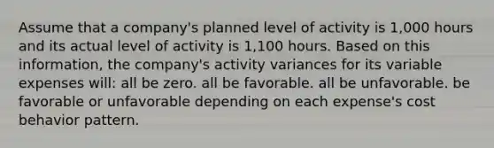 Assume that a company's planned level of activity is 1,000 hours and its actual level of activity is 1,100 hours. Based on this information, the company's activity variances for its variable expenses will: all be zero. all be favorable. all be unfavorable. be favorable or unfavorable depending on each expense's cost behavior pattern.