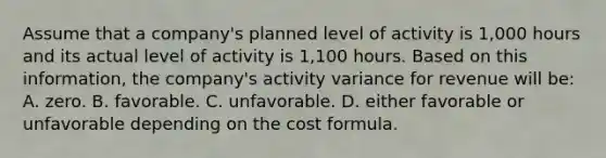 Assume that a company's planned level of activity is 1,000 hours and its actual level of activity is 1,100 hours. Based on this information, the company's activity variance for revenue will be: A. zero. B. favorable. C. unfavorable. D. either favorable or unfavorable depending on the cost formula.