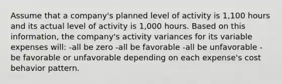 Assume that a company's planned level of activity is 1,100 hours and its actual level of activity is 1,000 hours. Based on this information, the company's activity variances for its variable expenses will: -all be zero -all be favorable -all be unfavorable -be favorable or unfavorable depending on each expense's cost behavior pattern.