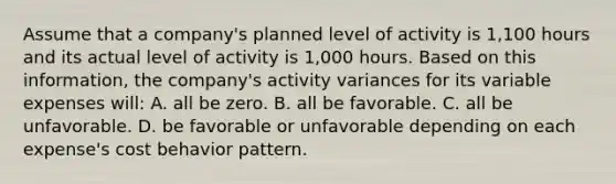 Assume that a company's planned level of activity is 1,100 hours and its actual level of activity is 1,000 hours. Based on this information, the company's activity variances for its variable expenses will: A. all be zero. B. all be favorable. C. all be unfavorable. D. be favorable or unfavorable depending on each expense's <a href='https://www.questionai.com/knowledge/kfOPnf7j39-cost-behavior' class='anchor-knowledge'>cost behavior</a> pattern.