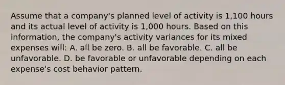 Assume that a company's planned level of activity is 1,100 hours and its actual level of activity is 1,000 hours. Based on this information, the company's activity variances for its mixed expenses will: A. all be zero. B. all be favorable. C. all be unfavorable. D. be favorable or unfavorable depending on each expense's cost behavior pattern.