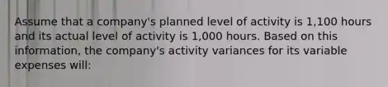 Assume that a company's planned level of activity is 1,100 hours and its actual level of activity is 1,000 hours. Based on this information, the company's activity variances for its variable expenses will: