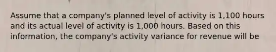 Assume that a company's planned level of activity is 1,100 hours and its actual level of activity is 1,000 hours. Based on this information, the company's activity variance for revenue will be