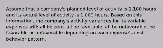 Assume that a company's planned level of activity is 1,100 hours and its actual level of activity is 1,000 hours. Based on this information, the company's activity variances for its variable expenses will: all be zero. all be favorable. all be unfavorable. be favorable or unfavorable depending on each expense's cost behavior pattern.