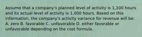 Assume that a company's planned level of activity is 1,100 hours and its actual level of activity is 1,000 hours. Based on this information, the company's activity variance for revenue will be: A. zero B. favorable C. unfavorable D. either favorable or unfavorable depending on the cost formula.