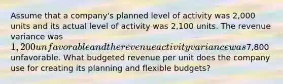 Assume that a company's planned level of activity was 2,000 units and its actual level of activity was 2,100 units. The revenue variance was 1,200 unfavorable and the revenue activity variance was7,800 unfavorable. What budgeted revenue per unit does the company use for creating its planning and flexible budgets?