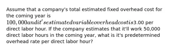 Assume that a company's total estimated fixed overhead cost for the coming year is 100,000 and it's estimated variable overhead cost is3.00 per direct labor hour. If the company estimates that it'll work 50,000 direct labor hours in the coming year, what is it's predetermined overhead rate per direct labor hour?