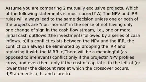 Assume you are comparing 2 mutually exclusive projects. Which of the following statements is most correct? A) The NPV and IRR rules will always lead to the same decision unless one or both of the projects are "non -normal" in the sense of not having only one change of sign in the cash flow stream, i.e., one or more initial cash outflows (the investment) followed by a series of cash inflows. b)If a conflict exists between the NPV and the IRR, the conflict can always be eliminated by dropping the IRR and replacing it with the MIRR. c)There will be a meaningful (as opposed to irrelevant) conflict only if the projects' NPV profiles cross, and even then, only if the cost of capital is to the left of (or lower than) the discount rate at which the crossover occurs. d)Statements a, b, and c are tru