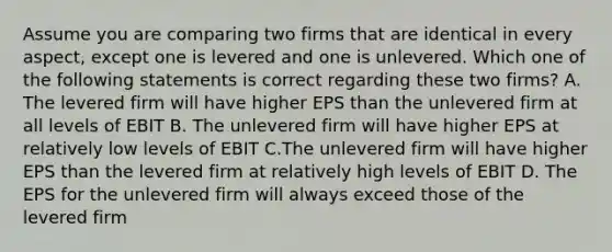 Assume you are comparing two firms that are identical in every aspect, except one is levered and one is unlevered. Which one of the following statements is correct regarding these two firms? A. The levered firm will have higher EPS than the unlevered firm at all levels of EBIT B. The unlevered firm will have higher EPS at relatively low levels of EBIT C.The unlevered firm will have higher EPS than the levered firm at relatively high levels of EBIT D. The EPS for the unlevered firm will always exceed those of the levered firm