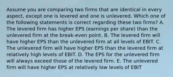 Assume you are comparing two firms that are identical in every aspect, except one is levered and one is unlevered. Which one of the following statements is correct regarding these two firms? A. The levered firm has higher EPS (earnings per share) than the unlevered firm at the break-even point. B. The levered firm will have higher EPS than the unlevered firm at all levels of EBIT. C. The unlevered firm will have higher EPS than the levered firm at relatively high levels of EBIT. D. The EPS for the unlevered firm will always exceed those of the levered firm. E. The unlevered firm will have higher EPS at relatively low levels of EBIT