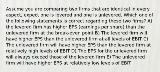 Assume you are comparing two firms that are identical in every aspect, expect one is levered and one is unlevered. Which one of the following statements is correct regarding these two firms? A) the levered firm has higher EPS (earnings per share) than the unlevered firm at the break-even point B) The levered firm will have higher EPS than the unlevered firm at all levels of EBIT C) The unlevered firm will have higher EPS than the levered firm at relatively high levels of EBIT D) The EPS for the unlevered firm will always exceed those of the levered firm E) The unlevered firm will have higher EPS at relatively low levels of EBIT